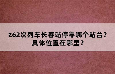 z62次列车长春站停靠哪个站台？具体位置在哪里？