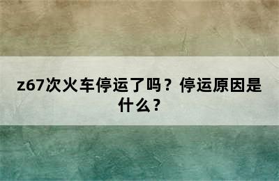z67次火车停运了吗？停运原因是什么？