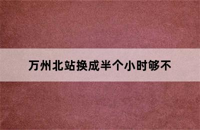 万州北站换成半个小时够不