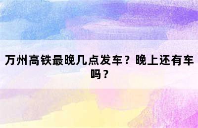 万州高铁最晚几点发车？晚上还有车吗？