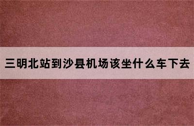 三明北站到沙县机场该坐什么车下去