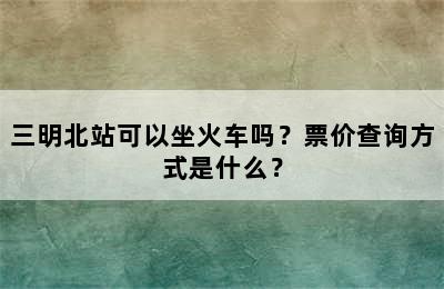 三明北站可以坐火车吗？票价查询方式是什么？