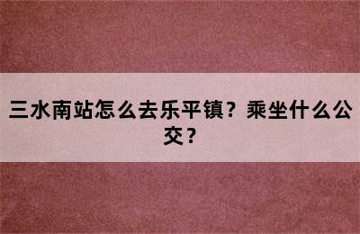 三水南站怎么去乐平镇？乘坐什么公交？