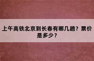上午高铁北京到长春有哪几趟？票价是多少？