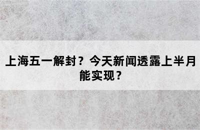 上海五一解封？今天新闻透露上半月能实现？