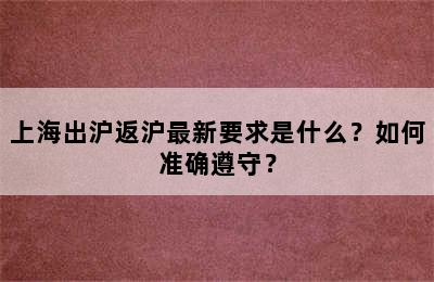 上海出沪返沪最新要求是什么？如何准确遵守？