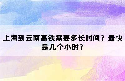 上海到云南高铁需要多长时间？最快是几个小时？