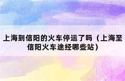 上海到信阳的火车停运了吗（上海至信阳火车途经哪些站）