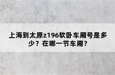 上海到太原z196软卧车厢号是多少？在哪一节车厢？