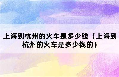 上海到杭州的火车是多少钱（上海到杭州的火车是多少钱的）