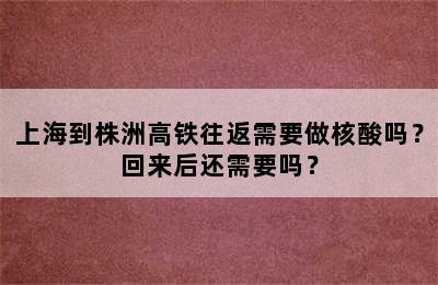 上海到株洲高铁往返需要做核酸吗？回来后还需要吗？