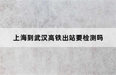 上海到武汉高铁出站要检测吗