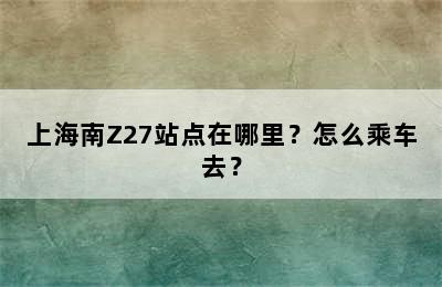 上海南Z27站点在哪里？怎么乘车去？
