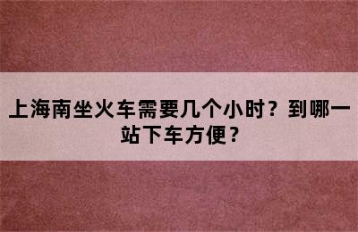上海南坐火车需要几个小时？到哪一站下车方便？