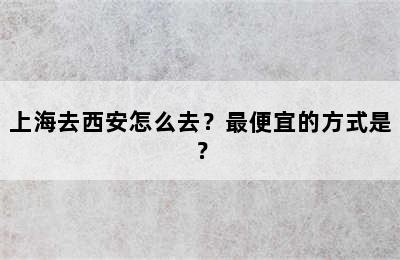 上海去西安怎么去？最便宜的方式是？