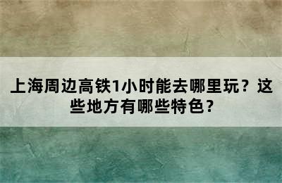 上海周边高铁1小时能去哪里玩？这些地方有哪些特色？