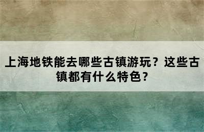 上海地铁能去哪些古镇游玩？这些古镇都有什么特色？