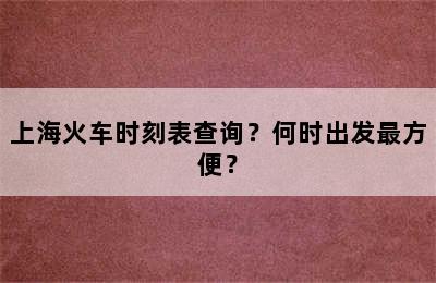 上海火车时刻表查询？何时出发最方便？