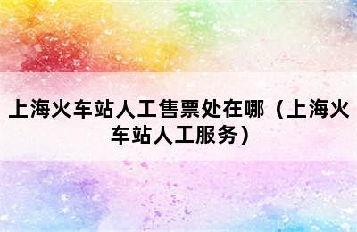 上海火车站人工售票处在哪（上海火车站人工服务）