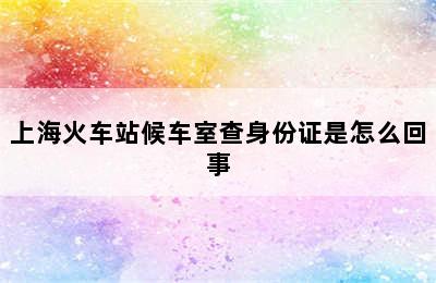 上海火车站候车室查身份证是怎么回事