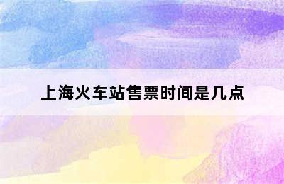 上海火车站售票时间是几点