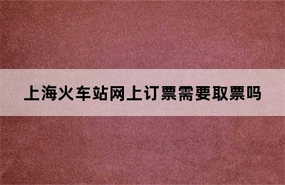 上海火车站网上订票需要取票吗