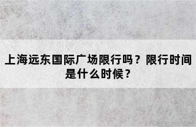 上海远东国际广场限行吗？限行时间是什么时候？