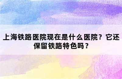 上海铁路医院现在是什么医院？它还保留铁路特色吗？