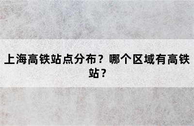 上海高铁站点分布？哪个区域有高铁站？