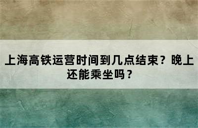 上海高铁运营时间到几点结束？晚上还能乘坐吗？