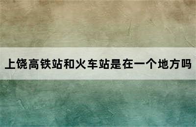 上饶高铁站和火车站是在一个地方吗