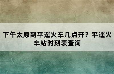 下午太原到平遥火车几点开？平遥火车站时刻表查询