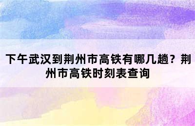 下午武汉到荆州市高铁有哪几趟？荆州市高铁时刻表查询