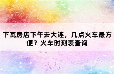 下瓦房店下午去大连，几点火车最方便？火车时刻表查询