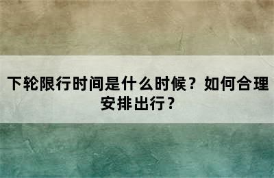 下轮限行时间是什么时候？如何合理安排出行？