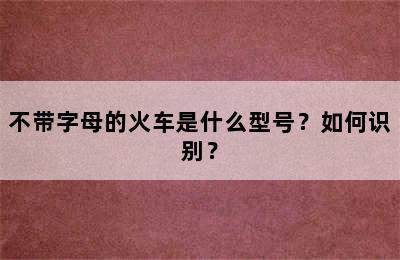 不带字母的火车是什么型号？如何识别？