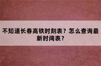 不知道长春高铁时刻表？怎么查询最新时间表？