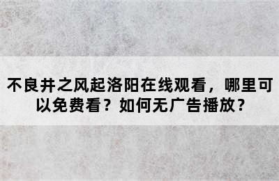 不良井之风起洛阳在线观看，哪里可以免费看？如何无广告播放？
