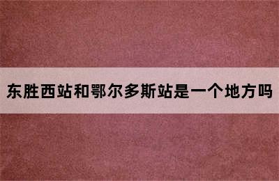 东胜西站和鄂尔多斯站是一个地方吗