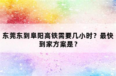 东莞东到阜阳高铁需要几小时？最快到家方案是？