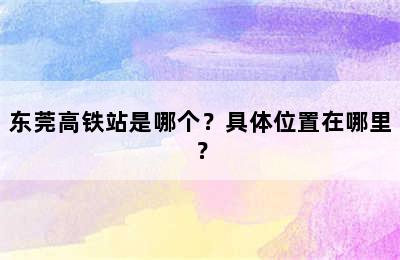 东莞高铁站是哪个？具体位置在哪里？