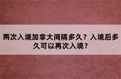 两次入境加拿大间隔多久？入境后多久可以再次入境？