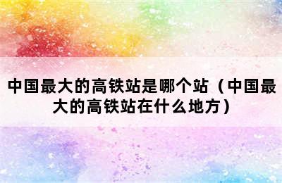 中国最大的高铁站是哪个站（中国最大的高铁站在什么地方）