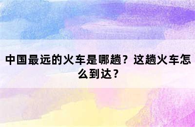 中国最远的火车是哪趟？这趟火车怎么到达？