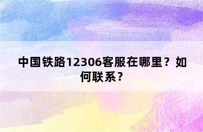 中国铁路12306客服在哪里？如何联系？