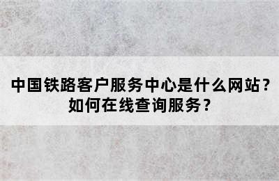 中国铁路客户服务中心是什么网站？如何在线查询服务？