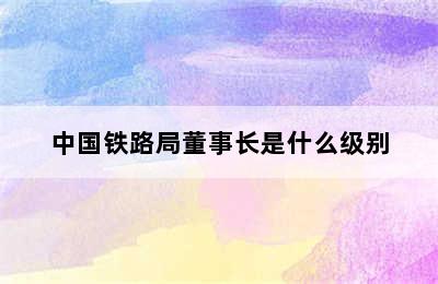 中国铁路局董事长是什么级别