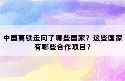 中国高铁走向了哪些国家？这些国家有哪些合作项目？