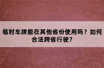 临时车牌能在其他省份使用吗？如何合法跨省行驶？