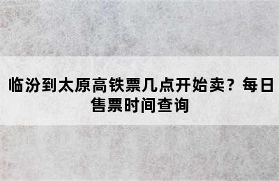 临汾到太原高铁票几点开始卖？每日售票时间查询